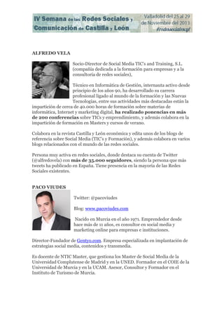ALFREDO VELA
Socio-Director de Social Media TIC’s and Training, S.L.
(compañía dedicada a la formación para empresas y a la
consultoría de redes sociales),
Técnico en Informática de Gestión, internauta activo desde
principio de los años 90, ha desarrollado su carrera
profesional ligado al mundo de la formación y las Nuevas
Tecnologías, entre sus actividades más destacadas están la
impartición de cerca de 40.000 horas de formación sobre materias de
informática, Internet y marketing digital, ha realizado ponencias en más
de 200 conferencias sobre TICs y emprendimiento, y además colabora en la
impartición de formación en Masters y cursos de verano.
Colabora en la revista Castilla y León económica y edita unos de los blogs de
referencia sobre Social Media (TIC’s y Formación), y además colabora en varios
blogs relacionados con el mundo de las redes sociales.
Persona muy activa en redes sociales, donde destaca su cuenta de Twitter
(@alfredovela) con más de 35.000 seguidores, siendo la persona que más
tweets ha publicado en España. Tiene presencia en la mayoría de las Redes
Sociales existentes.
PACO VIUDES
Twitter: @pacoviudes
Blog: www.pacoviudes.com
Nacido en Murcia en el año 1971. Emprendedor desde
hace más de 11 años, es consultor en social media y
marketing online para empresas e instituciones.
Director-Fundador de Gentyo.com. Empresa especializada en implantación de
estrategias social media, contenidos y transmedia.
Es docente de NTIC Master, que gestiona los Master de Social Media de la
Universidad Complutense de Madrid y en la UNED. Formador en el COIE de la
Universidad de Murcia y en la UCAM. Asesor, Consultor y Formador en el
Instituto de Turismo de Murcia.

 