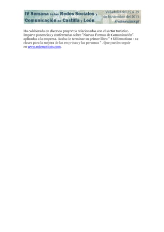 Ha colaborado en diversos proyectos relacionados con el sector turístico.
Imparte ponencias y conferencias sobre "Nuevas Formas de Comunicación"
aplicadas a la empresa. Acaba de terminar su primer libro " #ROIemotions - 12
claves para la mejora de las empresas y las personas " . Que puedes seguir
en www.roiemotions.com.

 