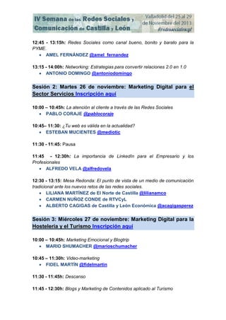 12:45 - 13:15h: Redes Sociales como canal bueno, bonito y barato para la
PYME.
 AMEL FERNÁNDEZ @amel_fernandez
13:15 - 14:00h: Networking: Estrategias para convertir relaciones 2.0 en 1.0
 ANTONIO DOMINGO @antoniodomingo

Sesión 2: Martes 26 de noviembre: Marketing Digital para el
Sector Servicios Inscripción aquí
10:00 – 10:45h: La atención al cliente a través de las Redes Sociales
 PABLO CORAJE @pablocoraje
10:45– 11:30: ¿Tu web es válida en la actualidad?
 ESTEBAN MUCIENTES @mediotic
11:30 - 11:45: Pausa
11:45 - 12:30h: La importancia de LinkedIn para el Empresario y los
Profesionales
 ALFREDO VELA @alfredovela
12:30 - 13:15: Mesa Redonda: El punto de vista de un medio de comunicación
tradicional ante los nuevos retos de las redes sociales.
 LILIANA MARTÍNEZ de El Norte de Castilla @lilianamco
 CARMEN NUÑOZ CONDE de RTVCyL
 ALBERTO CAGIGAS de Castilla y León Económica @acagigasperez

Sesión 3: Miércoles 27 de noviembre: Marketing Digital para la
Hostelería y el Turismo Inscripción aquí
10:00 – 10:45h: Marketing Emocional y Blogtrip
 MARIO SHUMACHER @marioschumacher
10:45 – 11:30h: Video-marketing
 FIDEL MARTÍN @fidelmartin
11:30 - 11:45h: Descanso
11:45 - 12:30h: Blogs y Marketing de Contenidos aplicado al Turismo

 