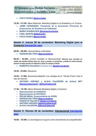 

PACO VIUDES @pacoviudes

12:30 - 13:15h: Mesa Redonda: Marketing Digital en la Hostelería y el Turismo
 JAIME FERNÁNDEZ, Presidente de la Asociación Provincial de
Empresarios de Hostelería de Valladolid
 MARIO SHUMACHER @marioschumacher
 FIDEL MARTÍN @fidelmartin
 PACO VIUDES @pacoviudes

Sesión 4: Jueves 28 de noviembre: Marketing Digital para el
Comercio Inscripción aquí
09:00 – 09:45h: Geomarketing y Movilidad
 GERSON BELTRÁN @gersonbeltran
09:45 – 10:30h: ¿Cómo combatir el Showrooming? (técnica que consiste en
visitar las tiendas físicas para ver, tocar y probar un producto, y desde la misma tienda,
buscar el mejor precio en Internet y hacer la compra online)



ROBERTO PALENCIA comerkia.com @palenciaroberto

10:30 - 10:45h: Descanso
10:45 - 11:30h: #comerciovalladolid. Las ventajas de la “Tienda Física” ante el
reto de Internet
 ANTONIO ASENSIO y ALICIA CALDERÓN de Actitud MPT
@AntonioAsensioG | @AliciaCalderonS
11:30 – 12:15h: Mesa Redonda Marketing Digital y Comercio
 Representante de AVADECO
 Representante de FECOSVA
 ÓSCAR MENA, Vicepresidente de AVEIN
 GERSON BELTRÁN @gersonbeltran
 ROBERTO PALENCIA @palenciaroberto
 ANTONIO ASENSIO @AntonioAsensioG
 ALICIA CALDERÓN @AliciaCalderonS

Sesión 5: Viernes 29 de noviembre: Intersectorial Inscripción
aquí
10:00 – 10:45h: La tecnología en la pyme como herramienta de competitividad

 