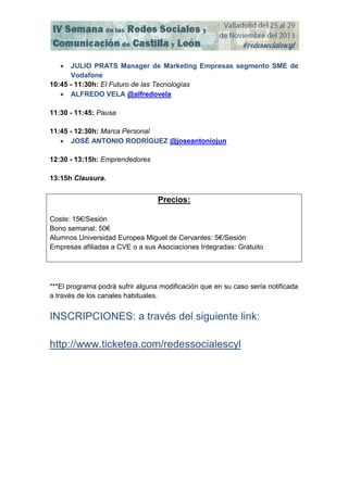 

JULIO PRATS Manager de Marketing Empresas segmento SME de
Vodafone
10:45 - 11:30h: El Futuro de las Tecnologías
 ALFREDO VELA @alfredovela
11:30 - 11:45: Pausa
11:45 - 12:30h: Marca Personal
 JOSÉ ANTONIO RODRÍGUEZ @joseantoniojun
12:30 - 13:15h: Emprendedores
13:15h Clausura.

Precios:
Coste: 15€/Sesión
Bono semanal: 50€
Alumnos Universidad Europea Miguel de Cervantes: 5€/Sesión
Empresas afiliadas a CVE o a sus Asociaciones Integradas: Gratuito

***El programa podrá sufrir alguna modificación que en su caso sería notificada
a través de los canales habituales.

INSCRIPCIONES: a través del siguiente link:
http://www.ticketea.com/redessocialescyl

 