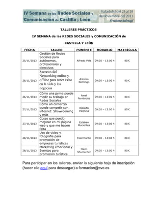 TALLERES PRÁCTICOS
IV SEMANA de las REDES SOCIALES y COMUNICACIÓN de
CASTILLA Y LEÓN
FECHA

TALLER
Gestión de Redes
Sociales para
25/11/2013 autónomos,
profesionales y
directivos

26/11/2013

26/11/2013

27/11/2013

27/11/2013

28/11/2013

28/11/2013

Secretos del
Networking online y
offline para tener éxito
en la vida y los
negocios
Cómo una pyme puede
medir su trabajo en
Redes Sociales
Cómo un comercio
puede competir con
internet: Showrooming
y más
Cosas que puedo
mejorar en mi página
web y que me hacen
falta
Uso de video y
fotografía para
promoción de
empresas turísticas
Marketing emocional y
Eventos para
promoción turística

PONENTE

HORARIO

MATRICULA

Alfredo Vela

09:30 – 13:00 h

80 €

Antonio
Domingo

09:30 – 13:00 h

80 €

Amel
Fernández

09:30 – 13:00 h

80 €

Roberto
Palencia

09:30 – 13:00 h

80 €

Esteban
Mucientes

09:30 – 13:00 h

80 €

Fidel Martin

09:30 – 13:00 h

80 €

Mario
Shumacher

09:30 – 13:00 h

80 €

Para participar en los talleres, enviar la siguiente hoja de inscripción
(hacer clic aquí para descargar) a formacion@cve.es

 