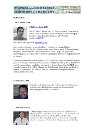PONENTES:
ANTONIO ASENSIO

@AntonioAsensioG
Bio de Twitter: Asesor para el Comercio Local, Hostelería y
Pymes sobre el uso rentable de Internet. Moviéndome por
Castilla y León. Ponente, Formador, CoWorker
en @actitudMPT
Desarrollo de Negocio en actitudMPT.es
Licenciado en Ingeniería Industrial en el 2002, en la especialidad de
Organización, he trabajado más de 5 años como Responsable de Producción en
empresas de automoción y metalmecánicas, de esta etapa me quedo con la
importancia de la optimación de procesos, el análisis de costes y la planificación
de tareas.
En la actualidad llevo 7 años dedicado a la consultoría sobre nuevas tecnologías
para la pyme. Los últimos 3 años, centrado en redes sociales y el uso de Internet
como herramienta de marketing para captar clientes. Cree @actitudMPT para
unir el mundo online, offline y la gestión de la base de datos. Creo que la clave
está en la experiencia del usuario, y en las emociones de las personas que
cambian como el viento.

GERSON BELTRÁN

Geógrafo: geolocalización, redes sociales y turismo. Formador y
profesor universidad, consultor y gerente Geoturismo SL,
director#cmua valencia, CM Terrasit

ALBERTO CAGIGAS
Alberto Cagigas (Santander, 1967) cofundó en 1996 Ediciones La
Meseta, empresa editora de la revista ‘Castilla y León Económica’, ‘La
Revista de Urcacyl’, ‘El Consistorio’, ‘La Revista de Cecale’,
‘Información Económica de la Cámara de Comercio de Valladolid’ y
‘Cabiro’. Licenciado en Ciencias de la Información, es autor del libro

 