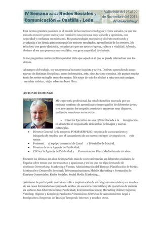 Una de mis grandes pasiones es el mundo de las nuevas tecnologías y redes sociales, ya que me
encanta conocer gente nueva y me considero una persona muy sociable y optimista, con
seguridad y confianza en mí mismo. Me gusta trabajar en equipo y disfruto motivando y
ayudando a los demás para conseguir los mejores resultados, aprendiendo de los errores. Me
relaciono con gente dinámica, entusiasta y que me aporte riqueza, cultura y vitalidad. Además,
destaco al ser una persona muy analítica, con gran capacidad de síntesis.
Si me preguntan cuál es mi trabajo ideal diría que aquel en el que se puede interactuar con los
demás.
Al margen del trabajo, soy una persona bastante inquieta y activa. Disfruto aprendiendo cosas
nuevas de distintas disciplinas, como informática, arte, cine, turismo o cocina. Me gustan mucho
tanto las series en inglés como los cortos. Mis ratos de ocio los dedico a estar con mis amigos,
escuchar música , viajar o leer un buen libro.

ANTONIO DOMINGO
Mi trayectoria profesional, ha estado también marcada por un
enfoque continuo de aprendizaje e investigación de diferentes áreas,
y en ese camino he ocupado puestos en empresas muy dispares,
pudiendo mencionar entre otros:







 Director Ejecutivo de una ONG enfocada a la inmigración,
en donde fui el responsable del cambio de imagen y nuevas
estrategias.
Director General de la empresa FORMAEMPLEO, empresa de asesoramiento y
búsqueda de empleo, con el lanzamiento de un nuevo concepto de negocio en este
sector.
Pertenecí al equipo comercial de Canal 7 Televisión de Madrid.
Director de otra Agencia de Publicidad.
CEO en la Agencia de Publicidad y Comunicación Fénix Mediadurante 10 años.

Durante los últimos 20 años he impartido más de 100 conferencias en diferentes ciudades de
España sobre temas que me encantan y apasionan,y en los que me sigo formando de
continuo: Networking; Marketing y Ventas; Administración del Tiempo; Planificación de Metas;
Motivación y Desarrollo Personal; Telecomunicaciones; Mobile Marketing y Formación de
Equipos Comerciales; Redes Sociales; Social Media Marketing…
Asimismo he participado en el desarrollo e implantación de estrategias comerciales y en muchos
de los casos formando los equipos de ventas, de asesores comerciales y de ejecutivos de cuentas
en sectores tan diferentes como: Publicidad; Telecomunicaciones; Marketing Online; Seguros;
Vending; Higiene y Limpieza; Productos Vitamínicos; Servicios de Asesoramiento Legal a
Inmigrantes; Empresas de Trabajo Temporal; Internet, y muchos otros.

 