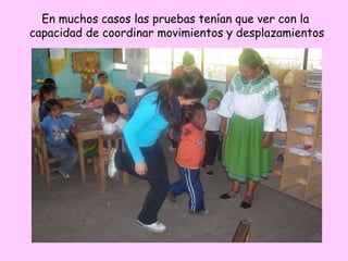 En muchos casos las pruebas tenían que ver con la
capacidad de coordinar movimientos y desplazamientos
 