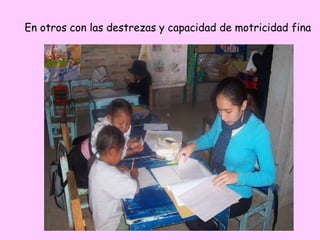 En otros con las destrezas y capacidad de motricidad fina
 