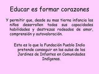 Educar es formar corazones
Y permitir que, desde su mas tierna infancia los
niños desarrollen todas sus capacidades
habilidades y destrezas rodeados de amor,
comprensión y autovaloración.
Esto es lo que la Fundación Pueblo Indio
pretende conseguir en las aulas de los
Jardines de Infantes en Comunidades
Indígenas.
 