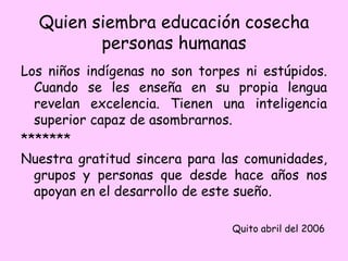 Quien siembra educación cosecha
personas humanas
Los niños indígenas no son torpes ni estúpidos.
Cuando se les enseña en su propia lengua
revelan excelencia. Tienen una inteligencia
superior capaz de asombrarnos.
*******
Nuestra gratitud sincera para las comunidades,
grupos y personas que desde hace años nos
apoyan en el desarrollo de este sueño.
Quito abril del 2006
 