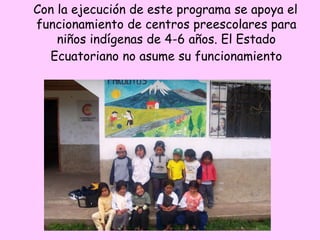 Con la ejecución de este programa se apoya el
funcionamiento de centros preescolares para
niños indígenas de 4-6 años. El Estado
Ecuatoriano no asume su funcionamiento
 