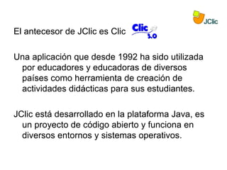 El antecesor de JClic es Clic

Una aplicación que desde 1992 ha sido utilizada
 por educadores y educadoras de diversos
 países como herramienta de creación de
 actividades didácticas para sus estudiantes.

JClic está desarrollado en la plataforma Java, es
  un proyecto de código abierto y funciona en
  diversos entornos y sistemas operativos.
 