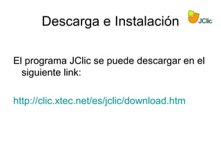 Descarga e Instalación

El programa JClic se puede descargar en el
  siguiente link:

http://clic.xtec.net/es/jclic/download.htm
 
