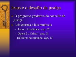 Jesus e o desafio da justiça 
 O progresso gradativo do conceito de 
justiça 
 Leis eternas e leis mutáveis 
– Jesus e Atualidade, cap. 07 
– Quem é o Cristo?, cap. 01 
– Há flores no caminho, cap. 13 
 