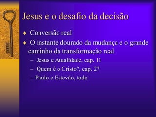Jesus e o desafio da decisão 
 Conversão real 
 O instante dourado da mudança e o grande 
caminho da transformação real 
– Jesus e Atualidade, cap. 11 
– Quem é o Cristo?, cap. 27 
– Paulo e Estevão, todo 
