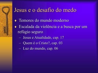 Jesus e o desafio do medo 
 Temores do mundo moderno 
 Escalada da violência e a busca por um 
refúgio seguro 
– Jesus e Atualidade, cap. 17 
– Quem é o Cristo?, cap. 03 
– Luz do mundo, cap. 06 
 