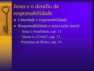 Jesus e o desafio da 
responsabilidade 
 Liberdade e responsabilidade 
 Responsabilidade e renovação moral 
– Jesus e Atualidade, cap. 12 
– Quem é o Cristo?, cap. 12 
– Primícias do Reino, cap. 19 
 