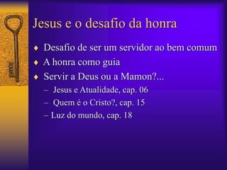 Jesus e o desafio da honra 
 Desafio de ser um servidor ao bem comum 
 A honra como guia 
 Servir a Deus ou a Mamon?... 
– Jesus e Atualidade, cap. 06 
– Quem é o Cristo?, cap. 15 
– Luz do mundo, cap. 18 
 
