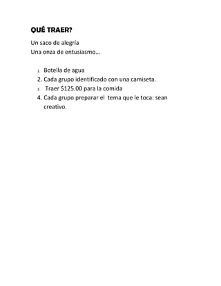 QUÉ TRAER?
Un saco de alegría
Una onza de entusiasmo…

  1. Botella de agua
  2. Cada grupo identificado con una camiseta.
  3. Traer $125.00 para la comida

  4. Cada grupo preparar el tema que le toca: sean
     creativo.
 