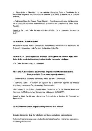 - Desnutrición / Obesidad: Lic. en nutrición Mercedes Paiva - Presidenta de la
Federación Argentina de Graduados en Nutrición (FAGRAN) y docente de la CaLiSA
Nutrición,
- Políticas públicas: Dr. Enrique Abeyá Gilardón - Coordinador del Area de Nutrición
de la Dirección Nacional de Maternidad e Infancia del Ministerio de Salud de la
Nación.
Coordina: Dr. José Carlos Escudero - Profesor Emérito de la Universidad Nacional de
Luján.
17:30a18:00."ElBaileesSalud"
Muestra de bailes (ritmos caribeños): Alexis Mambo-Profesor de la Secretaría de
Extensión Universitaria dela Facultad deMedicina de la UBA.
18:00 a 18:15. Ley de Reparación Histórica de la Agricultura Familiar: logro de la
luchade losmovimientosde laagricultura familiar, campesina eindígena
- Dr. Carlos Raimundi –Diputado Nacional.
18:15a19:30. Inocuidadde losalimentos. (Organización Mundial de la Salud).
Paragarantizarlo:Comasano,seguroysoberano
- Soledad Barruti - Escritora, periodista y autora del libro "Malcomidos".
- Martiniano Molina – Cocinero, ex jugador de la selección argentina de handball,
impulsor y creador de Exposustenta y Biomercado.
- Lic. Miryam K. de Gorban - Coordinadora General de la CaLiSA Nutrición, Presidenta
Honoraria de Médicos del Mundo Argentina eIntegrante de FAGRAN.
Coordina: María De Michelis - Directora Editorial de la Revista El Gourmet en
Ingomedia.
19:30.CierremusicalconSergioGavilányclausuradelaJornada
Durante el desarrollo de la Jornada habrá stands de productores agroecológicos
Actividadno arancelada paraestudiantes de todos los años y carreras, graduados,
docentes y la comunidad.
 