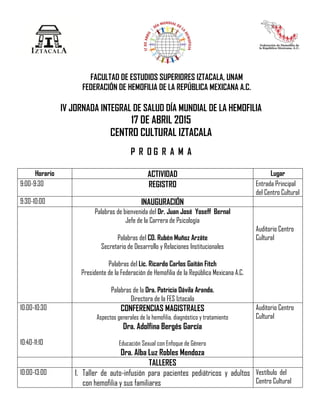 FACULTAD DE ESTUDIOS SUPERIORES IZTACALA, UNAM
FEDERACIÓN DE HEMOFILIA DE LA REPÚBLICA MEXICANA A.C.
IV JORNADA INTEGRAL DE SALUD DÍA MUNDIAL DE LA HEMOFILIA
17 DE ABRIL 2015
CENTRO CULTURAL IZTACALA
P R O G R A M A
Horario ACTIVIDAD Lugar
9:00-9:30 REGISTRO Entrada Principal
del Centro Cultural
9:30-10:00 INAUGURACIÓN
Palabras de bienvenida del Dr. Juan José Yoseff Bernal
Jefe de la Carrera de Psicología
Palabras del CD. Rubén Muñoz Arzáte
Secretario de Desarrollo y Relaciones Institucionales
Palabras del Lic. Ricardo Carlos Gaitán Fitch
Presidente de la Federación de Hemofilia de la República Mexicana A.C.
Palabras de la Dra. Patricia Dávila Aranda.
Directora de la FES Iztacala
Auditorio Centro
Cultural
10:00-10:30
10:40-11:10
CONFERENCIAS MAGISTRALES
Aspectos generales de la hemofilia, diagnóstico y tratamiento
Dra. Adolfina Bergés García
Educación Sexual con Enfoque de Género
Dra. Alba Luz Robles Mendoza
Auditorio Centro
Cultural
TALLERES
10:00-13:00 1. Taller de auto-infusión para pacientes pediátricos y adultos
con hemofilia y sus familiares
Vestíbulo del
Centro Cultural
 