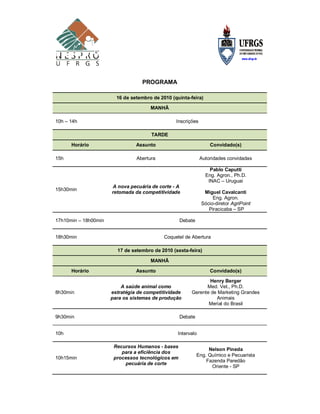 PROGRAMA

                        16 de setembro de 2010 (quinta-feira)

                                      MANHÃ

10h – 14h                                        Inscrições

                                      TARDE

      Horário                   Assunto                           Convidado(s)

15h                             Abertura                      Autoridades convidadas

                                                                  Pablo Caputti
                                                                Eng. Agron., Ph.D.
                                                                 INAC – Uruguai
                      A nova pecuária de corte - A
15h30min
                      retomada da competitividade              Miguel Cavalcanti
                                                                   Eng. Agron.
                                                              Sócio-diretor AgriPoint
                                                                 Piracicaba – SP

17h10min – 18h00min                                Debate


18h30min                                    Coquetel de Abertura

                        17 de setembro de 2010 (sexta-feira)

                                      MANHÃ

      Horário                   Assunto                           Convidado(s)

                                                               Henry Berger
                          A saúde animal como                 Med. Vet., Ph.D.
8h30min               estratégia de competitividade     Gerente de Marketing Grandes
                      para os sistemas de produção                Animais
                                                               Merial do Brasil

9h30min                                            Debate


10h                                               Intervalo

                       Recursos Humanos - bases
                                                                 Nelson Pineda
                          para a eficiência dos
                                                            Eng. Químico e Pecuarista
10h15min               processos tecnológicos em
                                                                Fazenda Paredão
                           pecuária de corte
                                                                  Oriente - SP
 