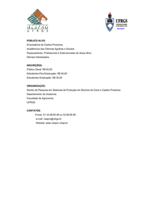 PÚBLICO ALVO:
Empresários da Cadeia Produtiva;
Acadêmicos das Ciências Agrárias e Sociais;
Pesquisadores, Profissionais e Extensionistas de áreas afins;
Demais interessados.


INSCRIÇÕES:
Público Geral: R$ 50,00
Estudantes Pós-Graduação: R$ 40,00
Estudantes Graduação: R$ 30,00


ORGANIZAÇÃO:
Núcleo de Pesquisa em Sistemas de Produção em Bovinos de Corte e Cadeia Produtiva
Departamento de Zootecnia
Faculdade de Agronomia
UFRGS


CONTATOS:
        Fones: 51 33.08.60.48 ou 33.08.69.58
        e-mail: nespro@ufrgs.br
        Website: www.nespro.ufrgs.br
 