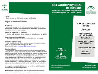 LUGAR
  Salón de actos del IES “Luis de Góngora” de Córdoba.

NÚMERO DE HORAS CERTIFICADAS
   5.
                                                                                 PLAN DE ACTUACIÓN
PLAZAS: 70                                                                             2011/12
   La dirección del CEP de Córdoba podrá decidir la suspensión de la
actividad si el número de personas inscritas en la misma es insuficiente en
relación con el número total de plazas.                                               JORNADA
FORMA DE SOLICITAR LA ACTIVIDAD
  A través de la aplicación Séneca hasta el día 13 de Octubre a las 12:00 h.       PRESENTACIÓN
                                                                                   DEL PROGRAMA
CONFIRMACIÓN DE ADMISIONES
   Se publicará en aplicación Séneca el 13 de Octubre a las 14:00 h.
                                                                                     ESCOLAR

ASESORÍA RESPONSABLE                                                              “ARQUEOLOGÍA Y
   José Moraga Campos, asesor de Secundaria del Ámbito Cívico-Social.
Tfnos: 957352499 – 552499. Móvi:l 671567349
                                                                                    ENSEÑANZA”
Correo electrónico jose.moraga.ext@juntadeandalucia.es
                                                                                 13 de Octubre de 2011
OBSERVACIONES
    Con objeto de optimizar adecuadamente los recursos económicos del
curso actual, se ruega al profesorado adscrito al ámbito del CEP de Córdoba            CÓDIGO
que se inscriba sólo en aquellas actividades en las que está verdaderamente           11148SC01
interesado. En todo caso, si por cualquier motivo desea renunciar a la
inscripción puede hacerlo con anterioridad a través de Séneca. Asimismo, se
ruega a las personas que resulten admitidas y que por cualquier motivo no
puedan asistir a la actividad, comuniquen la renuncia a través de la
plataforma Séneca, a fin de poder incluir a otros solicitantes de la lista de
espera. La inasistencia a la primera sesión de la actividad sin comunicación a
la asesoría responsable del motivo de la misma será motivo de exclusión.

La inscripción en esta actividad no exime del cumplimiento del horario de
permanencia en el centro del solicitante.

Accesibilidad: Si algún asistente tiene discapacidad motora o sensorial,
debe indicarlo en su solicitud para proveer los recursos necesarios.
 