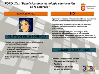 FORO I.T.I.: “Beneficios de la tecnología e innovación
en la empresa”
MARÍA SÁNCHEZ BIO
OBJETIVOS DE LA PONENCIA
LUGAR, FECHA Y HORA
Centro Cultural Adolfo Suárez
• Plaza del Ayuntamiento, 2
• Auditorio
• Miercoles 4 de marzo
• 17:00 a 19:00 horas
Ingeniero Técnico de Telecomunicación con experiencia
nacional e internacional en empresas tecnológicas.
Experiencia en proyectos de innovación educativa,
proyectos de telecomunicación y soluciones
empresariales.
Account Manager en Eptisa Tecnologías de la
Información, empresa dedicada al desarrollo de
Aplicaciones de Sistemas de Información Geográfica y
la implantación de soluciones de búsqueda empresarial.
Plantear los beneficios de aplicar la tecnología e
innovación en las empresas:
- Cómo mejorar la productividad y evitar la
frustración de los empleados.
- Cómo ganar tiempo.
- Cómo aumentar las ventas en las compañías.
Todo esto gracias a una tecnología fácil, segura y
eficaz
 