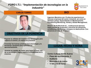 FORO I.T.I.: “Implementación de tecnologías en la
industria”
CARLOS TORRES BIO
OBJETIVOS DE LA PONENCIA
LUGAR, FECHA Y HORA
Centro Cultural Adolfo Suárez
• Plaza del Ayuntamiento, 2
• Auditorio
• Miercoles 4 de marzo
• 17:00 a 19:00 horas
Ingeniero Mecánico con 15 años de experiencia en
diversas empresas del sector industrial, así como en
distintos países. Especializado en Mantenimiento,
Conditioning Monitoring, Ventas y Global Management.
Director de Prüftechnik S.L., multinacional alemana
especializada en productos y servicios de alineación,
conditioning monitoring y ensayos no destructivos. Con
presencia en más de 70 países
Exponer la utilidad del implementar tecnologías para
mejorar el control y la mejora de procesos.
Fomentar las buenas prácticas de la tecnología y la
formación necesaria para optimizar su
aprovechamiento.
Generar un cambio de visión para lograr el buen uso
de la tecnología y lograr mejorar la rentabilidad de la
empresa.
 