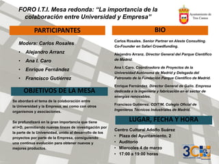 FORO I.T.I. Mesa redonda: “La importancia de la
colaboración entre Universidad y Empresa”
PARTICIPANTES BIO
OBJETIVOS DE LA MESA
LUGAR, FECHA Y HORA
Centro Cultural Adolfo Suárez
• Plaza del Ayuntamiento, 2
• Auditorio
• Miercoles 4 de marzo
• 17:00 a 19:00 horas
Carlos Rosales. Senior Partner en Aleste Consulting.
Co-Founder en Safari Crowdfunding.
Alejandro Arranz. Director General del Parque Científico
de Madrid.
Ana I. Caro. Coordinadora de Proyectos de la
Universidad Autónoma de Madrid y Delegada del
Patronato de la Fundación Parque Científico de Madrid.
Enrique Fernández. Director General de Galio. Empresa
dedicada a la ingeniería y fabricación en el sector de
energías renovables.
Francisco Gutiérrez. COITIM, Colegio Oficial de
Ingenieros Técnicos Industriales de Madrid.
Se abordará el tema de la colaboración entre
la Universidad y la Empresa, así como con otros
organismos y asociaciones.
Se profundizará en la gran importancia que tiene
el I+D, permitiendo nuevas líneas de investigación por
la parte de la Universidad, unido al desarrollo de los
proyectos por parte de la Empresa, consiguiendo
una continua evolución para obtener nuevos y
mejores productos.
Modera: Carlos Rosales
• Alejandro Arranz
• Ana I. Caro
• Enrique Fernández
• Francisco Gutiérrez
 