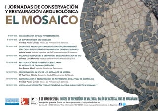 I JORNADAS DE CONSERVACIÓN
Y RESTAURACIÓN ARQUEOLÓGICA
EL MOSAICO
INAUGURACIÓN OFICIAL Y PRESENTACIÓN.
LA SUPERVIVENCIA DEL MOSAICO
Trinidad Pasíes Oviedo, Museu de Prehistòria de València.
DEGRADO E PRONTO INTERVENTO SU MOSAICI PAVIMENTALI
STACCATI E RIPOSIZIONATI SU PANNELLI IN CEMENTO ARMATO
Valeria Massa, Istituto Superiore per la Conservazione ed il Restauro.
ACCIONES TEMPORALES Y DEFINITIVAS EN CONSERVACIÓN IN SITU
Soledad Díaz Martínez, Instituto del Patrimonio Histórico Español.
RESTAURACIÓN DE PAVIMENTOS EN EL IAPH:
EL MOSAICO DE CARTAMA (MÁLAGA)
Ana Bouzas Abad, Instituto Andaluz de Patrimonio.
CONSERVACIÓN IN SITU DE LOS MOSAICOS DE MÉRIDA
Mª Paz Pérez Chivite, Consorcio Ciudad Monumental de Mérida.
CONSERVACIÓN Y RESTAURACIÓN DE PAVIMENTOS DE LA VILLA DE CORNELIUS
Trinidad Pasíes Oviedo, Museu de Prehistòria de València.
VISITA A LA EXPOSICIÓN “VILLA CORNELIVS. LA VIDA RURAL EN ÉPOCA ROMANA”
9’00-9’30 h.
9’30-10’30 h.
10’30-11’30 h.
12’00-13’00 h.
13’00-14’00 h.
16’00-17’00 h.
17’00-18’00 h.
18’00-19’00 h.
8DEMAYODE2014. MUSEUDEPREHISTÒRIADEVALÈNCIA.SALÓNDEACTOSALFONSELMAGNÀNIM
Inscripción gratuita. Enviar los datos personales a: trini.pasies@dival.es
Corona, 36 - 46003 València. Tfno. información: 963 883 567. www.museuprehistoriavalencia.es. Síguenos en i
 