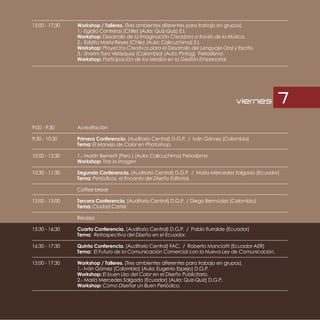 15:00 - 17:30   Workshop / Talleres. (Tres ambientes diferentes para trabajo en grupos).
                1.- Egidio Contreras (Chile) (Aula: Quiz-Quiz) E.I.
                Workshop: Desarrollo de la Imaginación Creadora a través de la Música.
                2.- Eddita María Reyes (Chile) (Aula: Calicuchima) E.I.
                Workshop: Proyectos Creativos para el Desarrollo del Lenguaje Oral y Escrito.
                3.- Sharim Toro Velásquez (Colombia) (Aula: Pintag) Periodismo
                Workshop: Participación de los Medios en la Gestión Empresarial.




                                                                                     viernes     7
9:00 - 9:30     Acreditación

9:30 - 10:30    Primera Conferencia. (Auditorio Central) D.G.P. / Iván Gómez (Colombia)
                Tema: El Manejo de Color en Photoshop.

10:00 - 12:30   1.- Martín Bernetti (Perú ) (Aula: Calicuchima) Periodismo
                Workshop: Tras la imagen

10:30 - 11:30   Segunda Conferencia. (Auditorio Central) D.G.P. / María Mercedes Salgado (Ecuador)
                Tema: Periódicos, el Encanto del Diseño Editorial.

                Coffee break

12:00 - 13:00   Tercera Conferencia. (Auditorio Central) D.G.P. / Diego Bermúdez (Colombia)
                Tema: Ciudad Cartel.

                Receso

15:30 - 16:30   Cuarta Conferencia. (Auditorio Central) D.G.P. / Pablo Iturralde (Ecuador)
                Tema: Retrospectiva del Diseño en el Ecuador.

16:30 - 17:30   Quinta Conferencia. (Auditorio Central) FAC. / Roberto Manciatti (Ecuador-AER)
                Tema: El Futuro de la Comunicación Comercial con la Nueva Ley de Comunicación.

15:00 - 17:30   Workshop / Talleres. (Tres ambientes diferentes para trabajo en grupos).
                1.- Iván Gómez (Colombia) (Aula: Eugenio Espejo) D.G.P.
                Workshop: El buen Uso del Color en el Diseño Publicitario.
                2.- María Mercedes Salgado (Ecuador) (Aula: Quiz-Quiz) D.G.P.
                Workshop: Como Diseñar un Buen Periódico.
 