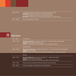 15:00 - 17:30   3.- Diego Bermúdez (Colombia) (Aula: Eugenio Espejo) D.G.P.
                    Workshop: Diseño de Carteles en Atmósferas Urbanas.
                    4.- Pablo Iturralde (Ecuador) (Aula: Calicuchima) D.G.P.
                    Workshop: Desarrollo de Conceptos para el Diseño Contemporáneo.

    21:00 - 22:30   City Tour Expositores invitados




8   sabado
    9:30 - 10:00    Acreditación

    10:00 - 11:30   Primera Conferencia. (Auditorio Central) P.G / Diego Perdomo (Colombia)
                    Empresa: Rivas-Herrera Y&R- Ecuador
                    Tema: La Creatividad en el Desarrollo de Campañas Integrales.

                    Coffee break

    12:00 - 13:30   Segunda Conferencia. (Auditorio Central) P.G / Juan Manuel García (Colombia)
                    Empresa: UM – Ecuador
                    Tema: Panorama y Tendencias en Medios Publicitarios y su uso en el Ecuador.

                    Receso

    15:30 - 17:00   Tercera Conferencia. (Auditorio Central) P.G / Martha Días (Perú)
                    Empresa: Circus Leo Burnett (Perú)
                    Tema: Nuevas Iniciativas Publicitarias con Visión Conservacionista.

    17:00 - 17:30   Clausura de las Jornadas Internacionales de Comunicación.

    17:30 - 18:30   Cóctel y entrega de Certificados de Participación.
 