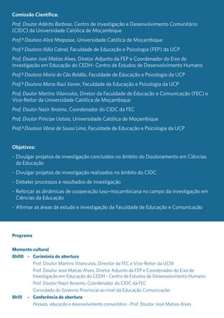 Comissão Científica:
Prof. Doutor Adérito Barbosa, Centro de Investigação e Desenvolvimento Comunitário
(CIDC) da Universidade Católica de Moçambique
Prof.ª Doutora Alice Nhaposse, Universidade Católica de Moçambique
Prof.ª Doutora Ilídia Cabral, Faculdade de Educação e Psicologia (FEP) da UCP
Prof. Doutor José Matias Alves, Diretor Adjunto da FEP e Coordenador do Eixo de
Investigação em Educação do CEDH- Centro de Estudos de Desenvolvimento Humano
Prof.ª Doutora Maria do Céu Roldão, Faculdade de Educação e Psicologia da UCP
Prof.ª Doutora Maria Raul Xavier, Faculdade de Educação e Psicologia da UCP
Prof. Doutor Martins Vilanculos, Diretor da Faculdade de Educação e Comunicação (FEC) e
Vice-Reitor da Universidade Católica de Moçambique
Prof. Doutor Nazir Ibraimo, Coordenador do CIDC da FEC
Prof. Doutor Príncipe Uataia, Universidade Católica de Moçambique
Prof.ª Doutora Vânia de Sousa Lima, Faculdade de Educação e Psicologia da UCP
Objetivos:
-	Divulgar projetos de investigação concluídos no âmbito do Doutoramento em Ciências
da Educação
-	Divulgar projetos de investigação realizados no âmbito do CIDC
-	Debater processos e resultados de investigação
-	Reforçar as dinâmicas de cooperação luso-moçambicana no campo da investigação em
Ciências da Educação
-	Afirmar as áreas de estudo e investigação da Faculdade de Educação e Comunicação
Programa
Momento cultural
8h00	 -	 Cerimónia de abertura
		 Prof. Doutor Martins Vilanculos, Director da FEC e Vice-Reitor da UCM
		 Prof. Doutor José Matias Alves, Diretor Adjunto da FEP e Coordenador do Eixo de
Investigação em Educação do CEDH - Centro de Estudos de Desenvolvimento Humano
		 Prof. Doutor Nazir Ibraimo, Coordenador do CIDC da FEC
		 Convidado do Governo Provincial ao nível da Educação Comunicação
8h15	 -	 Conferência de abertura
		 Pessoas, educação e desenvolvimento comunitário - Prof. Doutor José Matias Alves
 