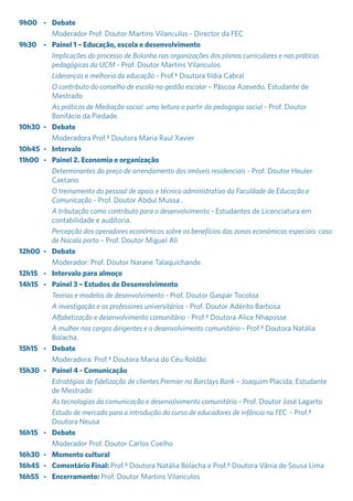 9h00	-	Debate
		 Moderador Prof. Doutor Martins Vilanculos - Director da FEC
9h30	 -	 Painel 1 – Educação, escola e desenvolvimento
		Implicações do processo de Bolonha nas organizações dos planos curriculares e nas práticas
pedagógicas da UCM - Prof. Doutor Martins Vilanculos
		Lideranças e melhoria da educação - Prof.ª Doutora Ilídia Cabral
		O contributo do conselho de escola na gestão escolar – Páscoa Azevedo, Estudante de
Mestrado
		As práticas de Mediação social: uma leitura a partir da pedagogia social - Prof. Doutor
Bonifácio da Piedade.
10h30	-	 Debate
		 Moderadora Prof.ª Doutora Maria Raul Xavier
10h45	-	 Intervalo
11h00	 -	 Painel 2. Economia e organização
		Determinantes do preço de arrendamento dos imóveis residenciais - Prof. Doutor Heuler
Caetano.
		O treinamento do pessoal de apoio e técnico administrativo da Faculdade de Educação e
Comunicação - Prof. Doutor Abdul Mussa .
		A tributação como contributo para o desenvolvimento - Estudantes de Licenciatura em
contabilidade e auditoria.
		Percepção dos operadores económicos sobre os benefícios das zonas económicas especiais: caso
de Nacala porto – Prof. Doutor Miguel Ali
12h00	-	 Debate
		 Moderador: Prof. Doutor Narane Talaquichande
12h15	 -	 Intervalo para almoço
14h15	 -	 Painel 3 – Estudos de Desenvolvimento
		Teorias e modelos de desenvolvimento - Prof. Doutor Gaspar Tocoloa
		A investigação e os professores universitários - Prof. Doutor Adérito Barbosa
		Alfabetização e desenvolvimento comunitário - Prof.ª Doutora Alice Nhaposse
		A mulher nos cargos dirigentes e o desenvolvimento comunitário - Prof.ª Doutora Natália
Bolacha.
15h15	-	Debate
		 Moderadora: Prof.ª Doutora Maria do Céu Roldão
15h30	 -	 Painel 4 - Comunicação
		Estratégias de fidelização de clientes Premier no Barclays Bank – Joaquim Placida, Estudante
de Mestrado
		As tecnologias da comunicação e desenvolvimento comunitário - Prof. Doutor José Lagarto
		 Estudo de mercado para a introdução do curso de educadores de infância na FEC - Prof.ª
Doutora Neusa
16h15	-	Debate
		 Moderador Prof. Doutor Carlos Coelho
16h30	 -	 Momento cultural
16h45	 -	 Comentário Final: Prof.ª Doutora Natália Bolacha e Prof.ª Doutora Vânia de Sousa Lima
16h55	-	 Encerramento: Prof. Doutor Martins Vilanculos
 