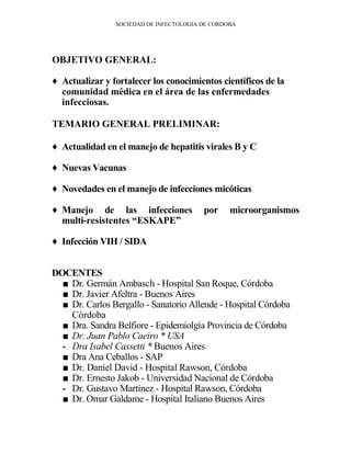 SOCIEDAD DE INFECTOLOGIA DE CORDOBA




OBJETIVO GENERAL:

♦ Actualizar y fortalecer los conocimientos científicos de la
  comunidad médica en el área de las enfermedades
  infecciosas.

TEMARIO GENERAL PRELIMINAR:

♦ Actualidad en el manejo de hepatitis virales B y C

♦ Nuevas Vacunas

♦ Novedades en el manejo de infecciones micóticas

♦ Manejo de las infecciones              por     microorganismos
  multi-resistentes “ESKAPE”

♦ Infección VIH / SIDA


DOCENTES
  ■ Dr. Germán Ambasch - Hospital San Roque, Córdoba
  ■ Dr. Javier Afeltra - Buenos Aires
  ■ Dr. Carlos Bergallo - Sanatorio Allende - Hospital Córdoba
    Córdoba
  ■ Dra. Sandra Belfiore - Epidemiolgía Provincia de Córdoba
  ■ Dr. Juan Pablo Caeiro * USA
  - Dra Isabel Cassetti * Buenos Aires
  ■ Dra Ana Ceballos - SAP
  ■ Dr. Daniel David - Hospital Rawson, Córdoba
  ■ Dr. Ernesto Jakob - Universidad Nacional de Córdoba
  - Dr. Gustavo Martínez - Hospital Rawson, Córdoba
  ■ Dr. Omar Galdame - Hospital Italiano Buenos Aires
 