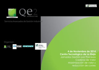 Servicios Avanzados de Gestión Industrial 
Qe2 e C O N S U LT I N G 
4 de Noviembre de 2014 
Centro Tecnológico de La Rioja 
Jornadas Gestión por Procesos 
Cadena de Valor 
Maximización de valor y 
reducción de costes 
Organizan: 
Qe2 e C O N S U LT I N G 
 