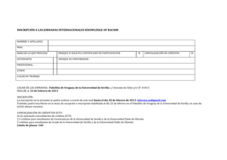 INSCRIPCIÓN(A(LAS(JORNADAS(INTERNACIONALES(KNOWLEDGE(OF(RACISM(
!

NOMBRE!Y!APELLIDOS!         !

MAIL!                       !

MARCAR!LO!QUE!PROCEDA!               INDIQUE!SI!SOLICITA!CERTIFICADO!DE!PARTICIPACION!                    SI!   CONVALIDACIÓN!DE!CRÉDITOS!               SI!

ESTUDIANTE!                      !   INDIQUE!SU!UNIVERSIDAD:!!

PROFESIONAL!                     !   !

OTROS!                           !   !

LUGAR!DE!TRABAJO:!!

!

LUGAR!DE!LAS!JORNADAS:!!Pabellón(de(Uruguay(de(la(Universidad(de(Sevilla,!c/!Avenida!de!Chile!s/n!CP.!41013.!
DÍAS!22((y((25(de(Febrero(de(2013(
!
INSCRIPCIÓN:!
La!inscripción!en!la!jornadas!se!podrá!realizar!a!través!de!este!mail!hasta(el(día(20(de(febrero(de(2013:(tolerace.us@gmail.com!!
También!podrá!inscribirse!en!la!mesa!de!recepción!e!inscripción!habilitada!el!día!22!de!febrero!en!el!Pabellón!de!Uruguay!de!la!Universidad!de!Sevilla,!en!caso!de!
existir!plazas!vacantes.!
!
CONVALIDACIÓN!DE!CRÉDITTOS!ECTS:!
Se!ha!solicitado!convalidación!de!créditos!ECTS:!!
1,5!créditos!para!estudiantes!de!Licenciaturas!de!la!Universidad!de!Sevilla!y!de!la!Universidad!Pablo!de!Olavide.!
2!créditos!para!estudiantes!de!Grado!de!la!Universidad!de!Sevilla!y!de!la!Universidad!Pablo!de!Olavide.!
Límite(de(plazas:(140(
 