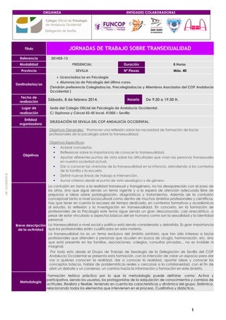 ORGANIZA

JORNADAS DE TRABAJO SOBRE TRANSEXUALIDAD

Título
Referencia

ENTIDADES COLABORADORAS

2014SE-13

Modalidad

PRESENCIAL

Duración

8 Horas

Provincia

SEVILLA

Nº Plazas

Máx. 40

Destinatarios/as

Fecha de
realización

• Licenciados/as en Psicología
• Alumnos/as de Psicología del último curso.
(Tendrán preferencia Colegiados/as, Precolegiados/as y Miembros Asociados del COP Andalucía
Occidental )

Sábado, 8 de febrero 2014.

Horario

De 9:30 a 19:30 H.

Lugar de
realización

Sede del Colegio Oficial de Psicología de Andalucía Occidental.
C/ Espinosa y Cárcel 43-45 local. 41005 – Sevilla

Entidad
organizadora

DELEGACIÓN DE SEVILLA DEL COP ANDALUCÍA OCCIDENTAL.
Objetivos Generales: Promover una reflexión sobre las necesidad de formación de los/as
profesionales de la psicología sobre la transexualidad.

C : Q-41
IF
00679 B

Objetivos

Objetivos Específicos:
Aclarar conceptos.
Reflexionar sobre la importancia de conocer la transexualidad.
Aportar diferentes puntos de vista sobre las dificultades que viven las personas transexuales
en nuestra sociedad actual.
Dar a conocer las vivencias de la transexualidad en la infancia, atendiendo a los contextos
de la familia y la escuela.
Definir nuevas líneas de trabajo e intervención.
Aunar criterios desde el punto de visto sexológico y de género.

La confusión en torno a la realidad transexual y transgénero, no ha desaparecido con el paso de
los años, sino que sigue siendo un tema vigente y a la espera de atención adecuada libre de
prejuicios e ideas sobre patologización, diagnósticos y tratamientos. Además de la confusión
conceptual tanto a nivel sociocultural como dentro de muchos ámbitos profesionales y científicos,
hay que tener en cuenta la escasez de tiempo dedicado, en contextos formativos y académicos
al estudio, la reflexión y la investigación en transexualidad. En concreto, en la formación de
profesionales de la Psicología este tema sigue siendo un gran desconocido, casi anecdótico, a
pesar de estar vinculado a aspectos básicos del ser humano como son la sexualidad y la identidad
personal.
Breve descripción La transexualidad a nivel social y político está siendo considerada y debatida. Es gran importancia
de la actividad que los profesionales estén cualificados en esta materia.
La transexualidad no es un tema exclusivo del ámbito sanitario, que tan sólo interesa a los/as
profesionales que atienden a personas que acuden en busca de cirugía, hormonación, etc. sino
que está presente en las familias, asociaciones, colegios, consultas privadas... no es invisible ni
marginal.
Por todo esto desde el Grupo de Trabajo de Sexología de la Delegación de Sevilla del COP
Andalucía Occidental se presenta esta formación, con la intención de crear un espacio para dar
voz a quiénes conocen la realidad, dar a conocer la realidad, aportar ideas y conocer los
conceptos básicos, hablar de problemáticas reales y cercanas a la cotidianeidad, con el fin de
abrir un debate y un consenso, un camino hacia la información y formación en este ámbito.

Metodología

Formación teórico práctico por lo que la metodología puede definirse como: Activa y
participativa, siendo los usuarios, los protagonistas de la adquisición de conocimientos y cambios de
actitudes. Realista y flexible, teniendo en cuenta las características y dinámica del grupo. Sistémica,
relacionando todos los elementos que intervienen en el proceso. Cualitativa y didáctica.

1

 