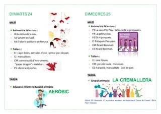 DIMARTS 24
MATÍ
Animacióa la lectura:
- 4t La reina de la neu.
- 5è Salvem en Saïd.
- 6è El diario solidario de Renata.
Tallers :
- EI: caçar boles, xerrades d’avis i pintar jocs de pati.
- CI: manualitats.
- CM: construcció d’instruments,
“paper dragon” i malabars.
- CS: decoració portes.
TARDA
Educació infantil i educacióprimària
AERÒBIC
DIMECRES 25
MATÍ
Animacióa la lectura:
- P3 La vaca Plis Plau i la festa de la primavera.
- P4 La gallina xica.
- P5 Els 4 porquets.
- CI Patapam Pim-pam.
- CM Ricard Bonmatí.
- CS Ricard Bonmatí.
Tallers :
- CI: cine fòrum.
- CM: jocs de taula i músiques.
- CS: karaoke, manualitats i jocs de pati.
TARDA
Grup d’animació LA CREMALLERA
Dijous 26 i divendres 27 a primària xerrades de l’associació Colors de Ponent i Bike
Park Vilasana
 