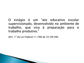 	O estágio é um “ato educativo escolar supervisionado, desenvolvido no ambiente de trabalho, que visa à preparação para o trabalho produtivo.” 	(Art. 1º da Lei Federal 11.788 de 25/09/08)