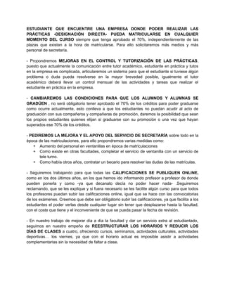 ESTUDIANTE QUE ENCUENTRE UNA EMPRESA DONDE PODER REALIZAR LAS 
PRÁCTICAS -DESIGNACIÓN DIRECTA- PUEDA MATRICULARSE EN CUALQUIER 
MOMENTO DEL CURSO siempre que tenga aprobado el 70%, independientemente de las 
plazas que existan a la hora de matricularse. Para ello solicitaremos más medios y más 
personal de secretaría. 
- Propondremos MEJORAS EN EL CONTROL Y TUTORIZACIÓN DE LAS PRÁCTICAS, 
puesto que actualmente la comunicación entre tutor académico, estudiante en práctica y tutos 
en la empresa es complicada, articularemos un sistema para que el estudiante si tuviese algún 
problema o duda pueda resolverse en la mayor brevedad posible, igualmente el tutor 
académico deberá llevar un control mensual de las actividades y tareas que realizar el 
estudiante en práctica en la empresa. 
- CAMBIAREMOS LAS CONDICIONES PARA QUE LOS ALUMNOS Y ALUMNAS SE 
GRADÚEN , no será obligatorio tener aprobado el 70% de los créditos para poder graduarse 
como ocurre actualmente, esto conlleva a que los estudiantes no puedan acudir al acto de 
graduación con sus compañeros y compañeras de promoción, daremos la posibilidad que sean 
los propios estudiantes quienes elijan si graduarse con su promoción o una vez que hayan 
superados ese 70% de los créditos. 
- PEDIREMOS LA MEJORA Y EL APOYO DEL SERVICIO DE SECRETARÍA sobre todo en la 
época de las matriculaciones, para ello propondremos varias medidas como: 
+ Aumento del personal en ventanillas en época de matriculaciones 
+ Como existe en otras facultades, completar el servicio de ventanilla con un servicio de 
tele turno. 
+ Como había otros años, contratar un becario para resolver las dudas de las matrículas. 
- Seguiremos trabajando para que todas las CALIFICACIONES SE PUBLIQUEN ONLINE, 
como en los dos últimos años, en los que hemos ido informando profesor a profesor de donde 
pueden ponerla y como -ya que decanato decía no poder hacer nada- .Seguiremos 
reclamando, que se les explique y si fuera necesario se les facilite algún curso para que todos 
los profesores puedan subir las calificaciones online, igual que se hace con las convocatorias 
de los exámenes. Creemos que debe ser obligatorio subir las calificaciones, ya que facilita a los 
estudiantes el poder verlas desde cualquier lugar sin tener que desplazarse hasta la facultad, 
con el coste que tiene y el inconveniente de que se pueda pasar la fecha de revisión. 
- En nuestro trabajo de mejorar día a día la facultad y dar un servicio extra al estudiantado, 
seguimos en nuestro empeño de REESTRUCTURAR LOS HORARIOS Y REDUCIR LOS 
DÍAS DE CLASES a cuatro, ofreciendo cursos, seminarios, actividades culturales, actividades 
deportivas… los viernes, ya que con el horario actual es imposible asistir a actividades 
complementarias sin la necesidad de faltar a clase. 
 