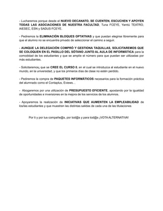 - Lucharemos porque desde el NUEVO DECANATO, SE CUENTEN, ESCUCHEN Y APOYEN 
TODAS LAS ASOCIACIONES DE NUESTRA FACULTAD, Tuna FCEYE, Yamtú TEATRO, 
AIESEC, ESN y SADUS FCEYE. 
- Pediremos la ELIMINACIÓN BLOQUES OPTATIVAS y que puedan elegirse libremente para 
que el alumno no se encuentre privado de seleccionar el camino a seguir. 
- AUNQUE LA DELEGACIÓN COMPRÓ Y GESTIONA TAQUILLAS, SOLICITAREMOS QUE 
SE COLOQUEN EN EL PASILLO DEL SÓTANO JUNTO AL AULA DE INFORMÁTICA para la 
comodidad de los estudiantes y que se amplíe el número para que puedan ser utilizadas por 
más estudiantes. 
- Solicitaremos¡ que se CREE EL CURSO 0, en el cual se introduzca al estudiante en el nuevo 
mundo, en la universidad, y que los primeros días de clase no estén perdido. 
- Pediremos la compra de PAQUETES INFORMÁTICOS necesarios para la formación práctica 
del alumnado como el Contaplus, Eviews… 
- Abogaremos por una utilización de PRESUPUESTO EFICIENTE, apostando por la igualdad 
de oportunidades e inversiones en la mejora de los servicios de los alumnos. 
- Apoyaremos la realización de INICIATIVAS QUE AUMENTEN LA EMPLEABILIDAD de 
los/las estudiantes y que muestren las distintas salidas de cada una de las titulaciones 
Por ti y por tus compañe@s, por tod@s y para tod@s ¡VOTA ALTERNATIVA! 
