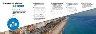 de Mar!
Tenim el millor espai
natural al nostre abast.
Volem viure’l 365 dies
l’any.
Connectarem el passeig
marítim amb Premià de
Mar.
Aconseguirem un passeig
amb paviment en bones
condicions, un espai net,
amb bancs per seure,
papereres suficients, zones
d’ombra, lavabos públics, i
sense zones fosques.
Farem que les dutxes
de la platja estiguin en
funcionament tot l’any.
Habilitarem aparcaments
per a bicicletes.
Ampliarem la temporada
de bany: els serveis de
salvament i socorrisme,
la neteja intensiva i la
col•locació de papereres
a la sorra ha de començar
abans i acabar més tard.
Reclamarem la
construcció d’espigons
per retenir la sorra de la
platja.
Instal.larem un nou espai
de workout a l’Espigó de
Garbí.
Dissenyarem un pla
d’usos que contempli
totes les activitats que
es poden fer a la platja
i al passeig, promovent-
ne especialment les
esportives.
Farem una platja més
accessible per a TOTHOM.
Tindrem especial cura
del manteniment i dels
accessos.
8. Volem un Vilassar
 