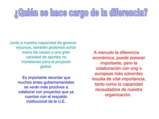 Junto a nuestra capacidad de generar
recursos, también podemos echar
mano de canjes y una gran
variedad de aportes no
monetarios para el proyecto
global.
Es importante recordar que
muchos entes gubernamentales
se verán más proclives a
colaborar con proyectos que ya
cuentan con el respaldo
institucional de la U.E.
A menudo la diferencia
económica, puede parecer
importante, pero la
colaboración con ong´s
europeas más solventes
resulta de vital importancia,
tanto como la capacidad
recaudadora de nuestra
organización.
 