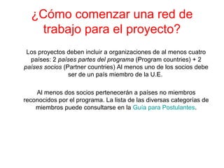 ¿Cómo comenzar una red de
trabajo para el proyecto?
Los proyectos deben incluir a organizaciones de al menos cuatro
países: 2 países partes del programa (Program countries) + 2
países socios (Partner countries) Al menos uno de los socios debe
ser de un país miembro de la U.E.
Al menos dos socios pertenecerán a países no miembros
reconocidos por el programa. La lista de las diversas categorías de
miembros puede consultarse en la Guía para Postulantes.
 