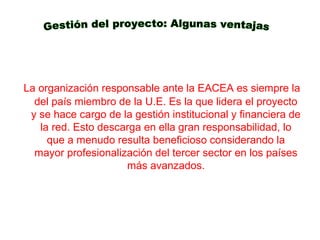 La organización responsable ante la EACEA es siempre la
del país miembro de la U.E. Es la que lidera el proyecto
y se hace cargo de la gestión institucional y financiera de
la red. Esto descarga en ella gran responsabilidad, lo
que a menudo resulta beneficioso considerando la
mayor profesionalización del tercer sector en los países
más avanzados.
 