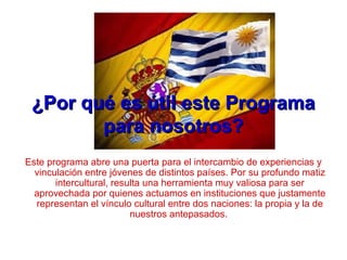 ¿Por qué es útil este Programa¿Por qué es útil este Programa
para nosotros?para nosotros?
Este programa abre una puerta para el intercambio de experiencias y
vinculación entre jóvenes de distintos países. Por su profundo matiz
intercultural, resulta una herramienta muy valiosa para ser
aprovechada por quienes actuamos en instituciones que justamente
representan el vínculo cultural entre dos naciones: la propia y la de
nuestros antepasados.
 
