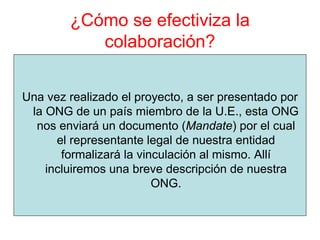 ¿Cómo se efectiviza la
colaboración?
Una vez realizado el proyecto, a ser presentado por
la ONG de un país miembro de la U.E., esta ONG
nos enviará un documento (Mandate) por el cual
el representante legal de nuestra entidad
formalizará la vinculación al mismo. Allí
incluiremos una breve descripción de nuestra
ONG.
 