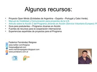 Algunos recursos:
• Proyecto Open Minds (Entidades de Argentina – España – Portugal y Cabo Verde).
• Manual de Visibilidad y Comunicación para proyectos de la U.E.
• Artículo sobre la Acción 2 del Programa Jóvenes en Acción (Servicio Voluntario Europeo): Pa
• Guía para postulantes – Programa Jóvenes en Acción
• Fuentes de recursos para la cooperación internacional.
• Experiencias españolas de proyectos para el Programa
Federico Fernández Reigosa
www.twitter.com/freigosa
freigosa@gmail.com
www.mamamepegaba.blogspot.com
www.portalcero.com.ar
 
