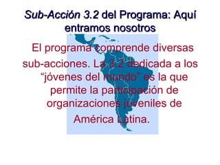 Sub-Acción 3.2Sub-Acción 3.2 del Programa: Aquídel Programa: Aquí
entramos nosotrosentramos nosotros
El programa comprende diversas
sub-acciones. La 3.2 dedicada a los
“jóvenes del mundo” es la que
permite la participación de
organizaciones juveniles de
América Latina.
 